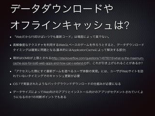 データダウンロードや
オフラインキャッシュは?
「WebだからF5叩けばいつでも最新コード」は場面によって真でない。
高解像度なテクスチャを利用するWebGLベースのゲームを作ろうとすると、データダウンロード
タイミングは確実に問題となる(基本的にはApplicationCacheによって解決する部分)
現状は50MBが上限とされる(http://stackoverﬂow.com/questions/14876018/what-is-the-maximumcache-size-for-ios6-web-apps-and-how-can-i-extend-it)が、これが引き上げられることがあるか?
「アクセスした際にすぐ最新ゲームを遊べるユーザ体験の実現」には、ユーザがWebサイトを訪
れていないタイミングでのキャッシュ更新が必要
iOS 7で実装されたようなバックグラウンドダウンロードの仕組みが必要になる
データサイズによってWeb向けのアプリとインストール向けのアプリがセグメントされていくよ
うになるのか?の判断ポイントでもある

 