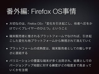 番外編: Firefox OS事情
大切なのは、Firefox OS=「変化を引き起こし、他者へ圧をか
けていくプレイヤーのひとつ」ということ
端末販売者に推されるプラットフォームでなければ、引き起
こした変化も他プラットフォームから無視されて消えていく
プラットフォームの成熟度は、端末販売者としての推しやす
さに直結する
バリエーションの豊富な端末が多く出荷され、結果としての
バージョンアップ地獄に対する練度がどの程度まで高まって
いくかを注視

 