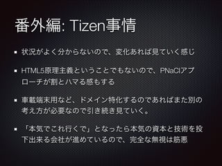 番外編: Tizen事情
状況がよく分からないので、変化あれば見ていく感じ
HTML5原理主義ということでもないので、PNaClアプ
ローチが割とハマる感もする
車載端末用など、ドメイン特化するのであればまた別の
考え方が必要なので引き続き見ていく。
「本気でこれ行くで」となったら本気の資本と技術を投
下出来る会社が進めているので、完全な無視は筋悪

 