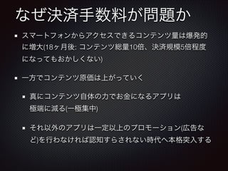 なぜ決済手数料が問題か
スマートフォンからアクセスできるコンテンツ量は爆発的
に増大(18ヶ月後: コンテンツ総量10倍、決済規模5倍程度
になってもおかしくない)
一方でコンテンツ原価は上がっていく
真にコンテンツ自体の力でお金になるアプリは 
極端に減る(一極集中)
それ以外のアプリは一定以上のプロモーション(広告な
ど)を行わなければ認知すらされない時代へ本格突入する

 