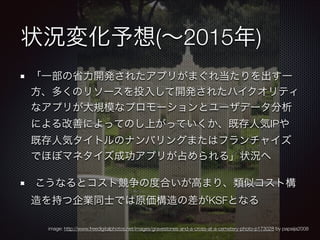 状況変化予想(∼2015年)
「一部の省力開発されたアプリがまぐれ当たりを出す一
方、多くのリソースを投入して開発されたハイクオリティ
なアプリが大規模なプロモーションとユーザデータ分析
による改善によってのし上がっていくか、既存人気IPや
既存人気タイトルのナンバリングまたはフランチャイズ
でほぼマネタイズ成功アプリが占められる」状況へ
	 こうなるとコスト競争の度合いが高まり、類似コスト構
造を持つ企業同士では原価構造の差がKSFとなる
image: http://www.freedigitalphotos.net/images/gravestones-and-a-cross-at-a-cemetery-photo-p173028 by papaija2008

 