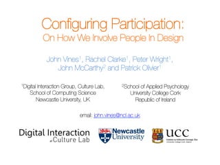 Conﬁguring Participation:
On How We Involve People In Design
John Vines1, Rachel Clarke1, Peter Wright1,
John McCarthy2 and Patrick Olivier1


1Digital Interaction Group, Culture Lab, 
2School of Applied Psychology

School of Computing Science
University College Cork

Newcastle University, UK
Republic of Ireland


email: john.vines@ncl.ac.uk

Conﬁguring Participation – Vines, Clarke, Wright, McCarthy, & Olivier

www.johnvines.eu

 