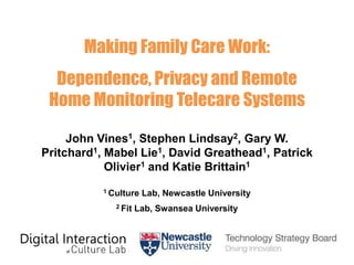Making Family Care Work:

Dependence, Privacy and Remote
Home Monitoring Telecare Systems
John Vines1, Stephen Lindsay2, Gary W.
Pritchard1, Mabel Lie1, David Greathead1, Patrick
Olivier1 and Katie Brittain1
1 Culture
2 Fit

Lab, Newcastle University

Lab, Swansea University

 