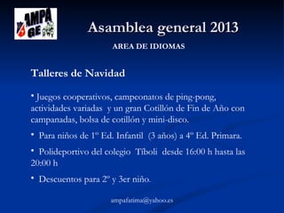 Asamblea general 2013
AREA DE IDIOMAS

Talleres de Navidad
• Juegos cooperativos, campeonatos de ping-pong,
actividades variadas y un gran Cotillón de Fin de Año con
campanadas, bolsa de cotillón y mini-disco.
• Para niños de 1º Ed. Infantil (3 años) a 4º Ed. Primara.
• Polideportivo del colegio Tíboli desde 16:00 h hasta las
20:00 h
• Descuentos para 2º y 3er niño.
ampafatima@yahoo.es

 