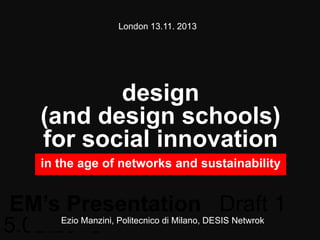 London 13.11. 2013

design
(and design schools)
for social innovation
in the age of networks and sustainability

EM’s Presentation Draft 1
Ezio Manzini, Politecnico di Milano, DESIS Netwrok
5.02.2013

 