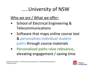 (a tiny bit of)

University of NSW

Who we are / What we offer:
• School of Electrical Engineering &
Telecommunications
• Software that maps online course text
& personalises individual student
paths through course materials
• Personalised paths raise relevance,
elevating engagement / saving time
Collaborative Solutions – Online & Interactive Education – Pitching & Networking Event
5 December 2013

 