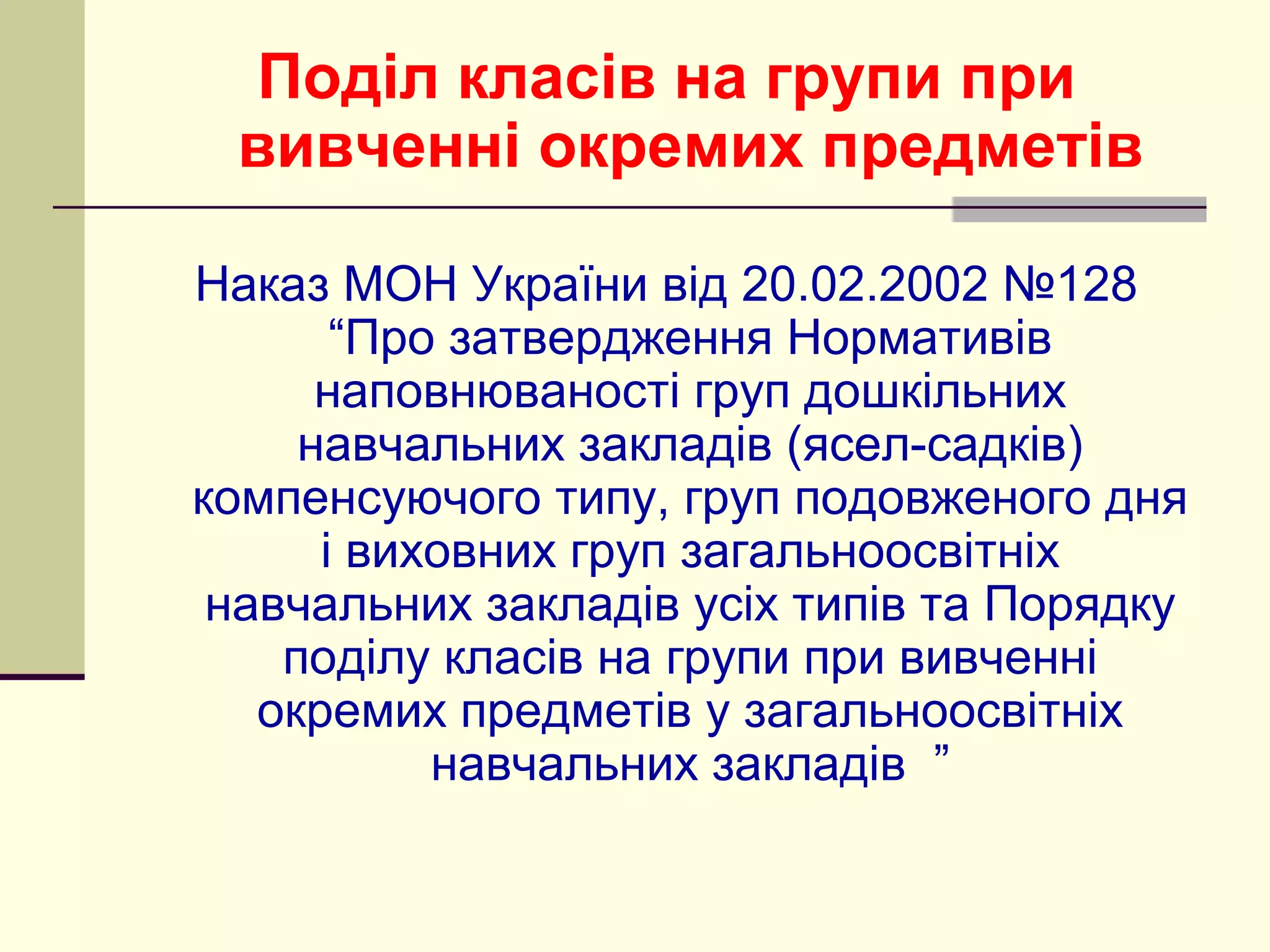 Поділ класів на групи при
вивченні окремих предметів
Наказ МОН України від 20.02.2002 №128
“Про затвердження Нормативів
наповнюваності груп дошкільних
навчальних закладів (ясел-садків)
компенсуючого типу, груп подовженого дня
і виховних груп загальноосвітніх
навчальних закладів усіх типів та Порядку
поділу класів на групи при вивченні
окремих предметів у загальноосвітніх
навчальних закладів ”

 
