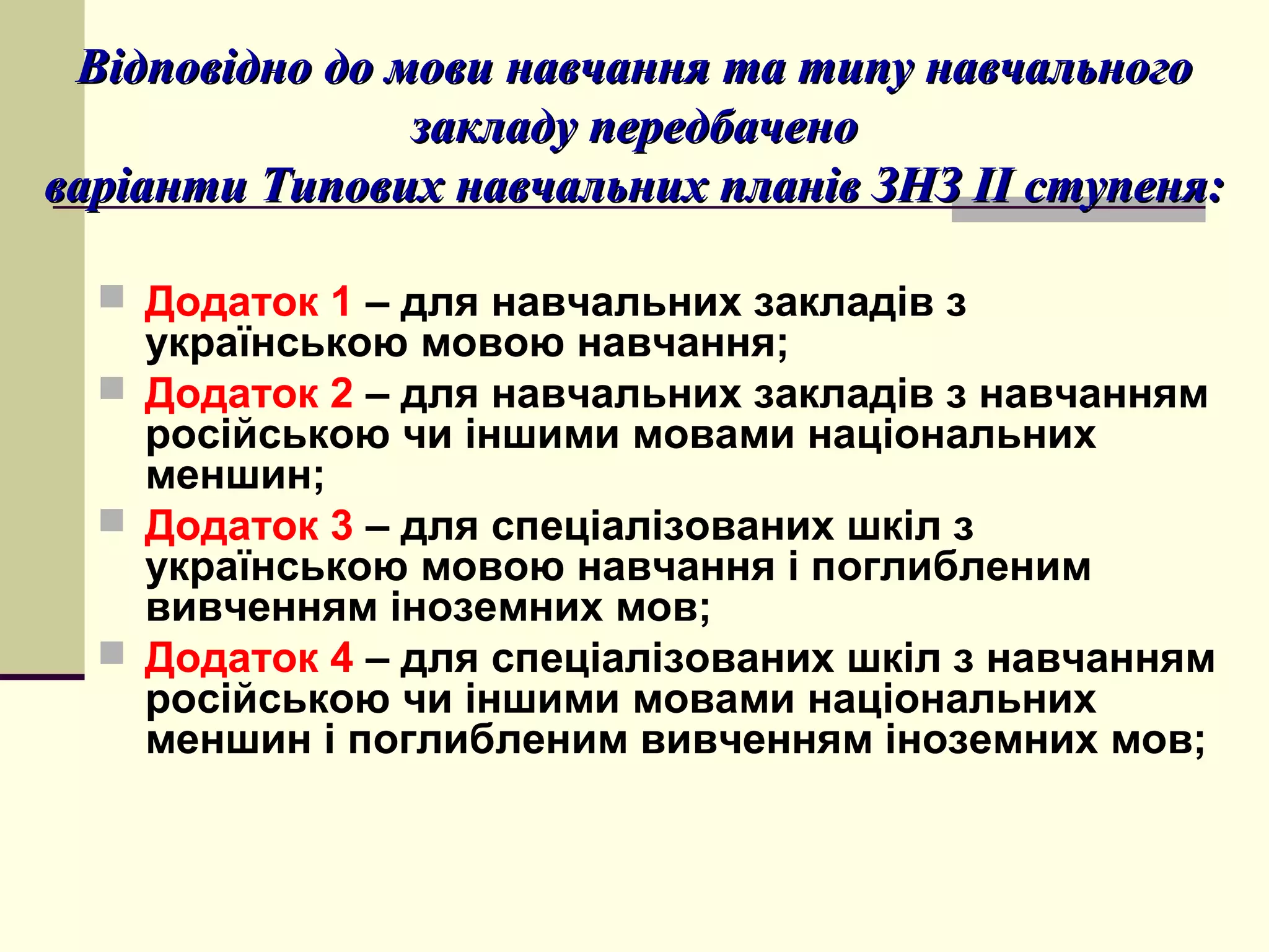 Відповідно до мови навчання та типу навчального
закладу передбачено
варіанти Типових навчальних планів ЗНЗ ІІ ступеня:
 Додаток 1 – для навчальних закладів з

українською мовою навчання;
 Додаток 2 – для навчальних закладів з навчанням
російською чи іншими мовами національних
меншин;
 Додаток 3 – для спеціалізованих шкіл з
українською мовою навчання і поглибленим
вивченням іноземних мов;
 Додаток 4 – для спеціалізованих шкіл з навчанням
російською чи іншими мовами національних
меншин і поглибленим вивченням іноземних мов;

 