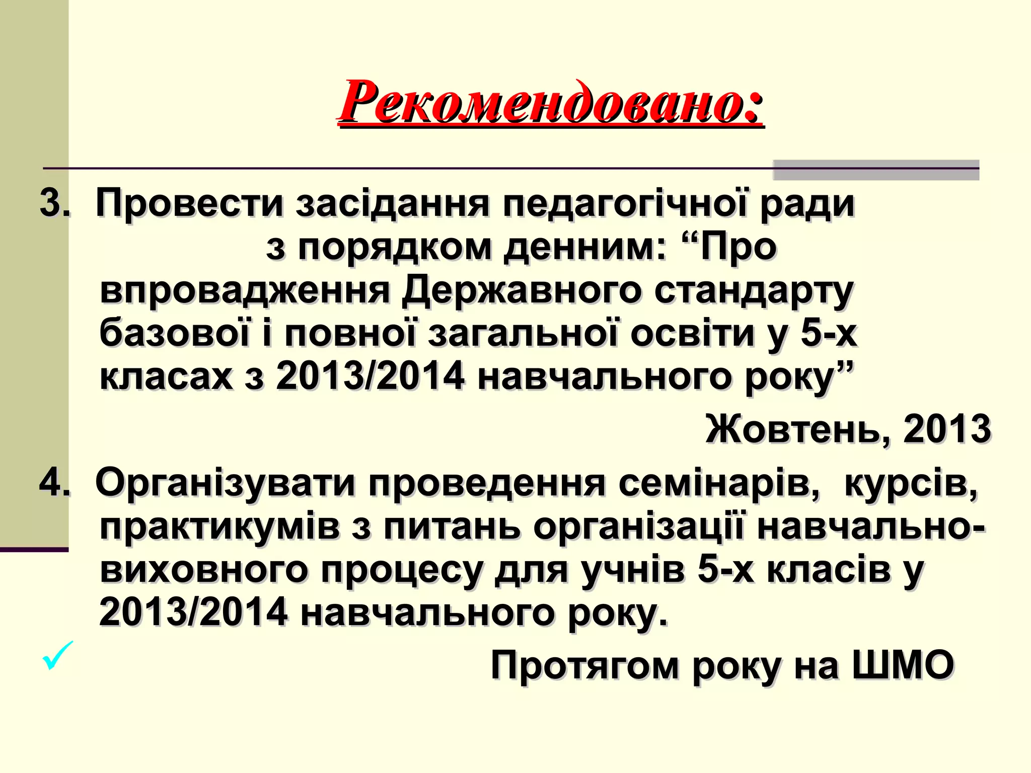 Рекомендовано:
3. Провести засідання педагогічної ради
з порядком денним: “Про
впровадження Державного стандарту
базової і повної загальної освіти у 5-х
класах з 2013/2014 навчального року”
Жовтень, 2013
4. Організувати проведення семінарів, курсів,
практикумів з питань організації навчальновиховного процесу для учнів 5-х класів у
2013/2014 навчального року.

Протягом року на ШМО

 