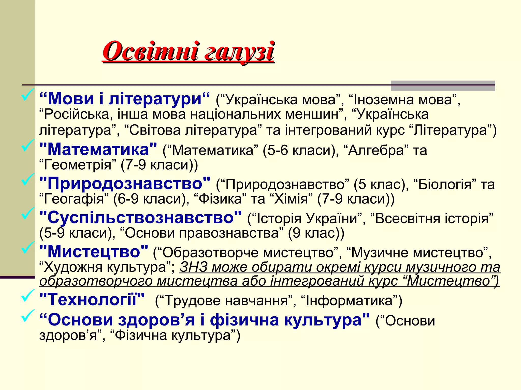 Освітні галузі
 “Мови і літератури“ (“Українська мова”, “Іноземна мова”,

“Російська, інша мова національних меншин”, “Українська
література”, “Світова література” та інтегрований курс “Література”)
 "Математика" (“Математика” (5-6 класи), “Алгебра” та
“Геометрія” (7-9 класи))
 "Природознавство" (“Природознавство” (5 клас), “Біологія” та
“Геогафія” (6-9 класи), “Фізика” та “Хімія” (7-9 класи))
 "Суспільствознавство" (“Історія України”, “Всесвітня історія”
(5-9 класи), “Основи правознавства” (9 клас))
 "Мистецтво" (“Образотворче мистецтво”, “Музичне мистецтво”,
“Художня культура”; ЗНЗ може обирати окремі курси музичного та
образотворчого мистецтва або інтегрований курс “Мистецтво”)
 "Технології" (“Трудове навчання”, “Інформатика”)
 “Основи здоров’я і фізична культура" (“Основи
здоров’я”, “Фізична культура”)

 