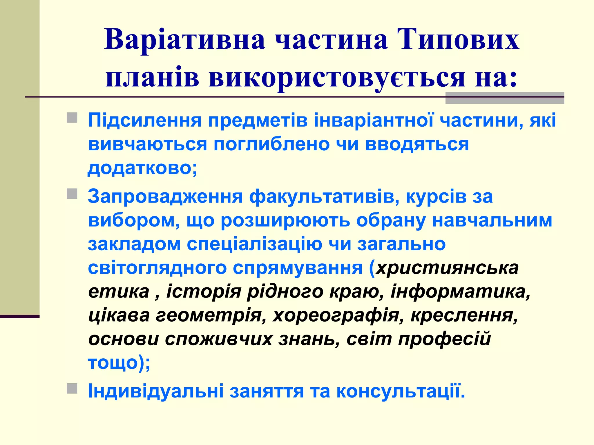 Варіативна частина Типових
планів використовується на:
 Підсилення предметів інваріантної частини, які

вивчаються поглиблено чи вводяться
додатково;
 Запровадження факультативів, курсів за
вибором, що розширюють обрану навчальним
закладом спеціалізацію чи загально
світоглядного спрямування (християнська
етика , історія рідного краю, інформатика,
цікава геометрія, хореографія, креслення,
основи споживчих знань, світ професій
тощо);
 Індивідуальні заняття та консультації.

 
