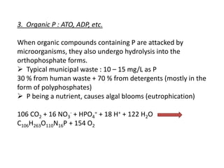 3. Organic P : ATO, ADP, etc.
When organic compounds containing P are attacked by
microorganisms, they also undergo hydrolysis into the
orthophosphate forms.
 Typical municipal waste : 10 – 15 mg/L as P
30 % from human waste + 70 % from detergents (mostly in the
form of polyphosphates)
 P being a nutrient, causes algal blooms (eutrophication)
106 CO2 + 16 NO3- + HPO4= + 18 H+ + 122 H2O
C106H263O110N16P + 154 O2

 