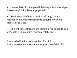  In most lakes P is the growth limiting nutrient for algae.
P > 0.01 mg/L stimulates algal growth.
 80 % removal of P or a residual of 1 mg/L as P is
required in effluents discharged to streams which are
tributaries to lakes.

 Effluent concentrations are commonly specified to be 1
mg/L or less to minimize environmental effects.

Primary clarification removes 5 – 10 % of P.
Primary + secondary treatment removes 10 – 20 % of P.

 