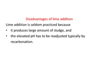 Disadvantages of lime addition

Lime addition is seldom practiced because
• it produces large amount of sludge, and
• the elevated pH has to be readjusted typically by

recarbonation.

 