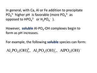 In general, with Ca, Al or Fe addition to precipitate
PO43- higher pH is favorable (more PO43- as
opposed to HPO42- or H2PO4- ).
However, soluble Al-PO4-OH complexes begin to
form as pH increases.

For example, the following soluble species can form:
0
Al2 PO4 (OH)3 , Al2 PO4 (OH) , AlPO4 (OH)
2

 