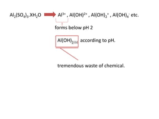 Al2(SO4)3.XH2O

Al3+ , Al(OH)2+ , Al(OH)2+ , Al(OH)4- etc.
forms below pH 2
Al(OH)3 (s) according to pH.

tremendous waste of chemical.

 