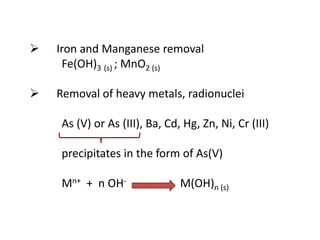 

Iron and Manganese removal
Fe(OH)3 (s) ; MnO2 (s)



Removal of heavy metals, radionuclei
As (V) or As (III), Ba, Cd, Hg, Zn, Ni, Cr (III)
precipitates in the form of As(V)

Mn+ + n OH-

M(OH)n (s)

 