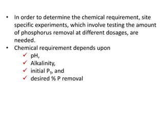 • In order to determine the chemical requirement, site
specific experiments, which involve testing the amount
of phosphorus removal at different dosages, are
needed.
• Chemical requirement depends upon
 pH,
 Alkalinity,
 initial PT, and
 desired % P removal

 