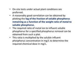 • On-site tests under actual plant conditions are
preferred.
• A reasonably good correlation can be obtained by
plotting the log of the fraction of soluble phosphorus
remaining as a function of the weight ratio of metal to
soluble phosphorus.
• The required ratio of metal ion to influent soluble
phosphorus for a specified phosphorus removal can be
obtained from such a plot.
• This ratio is multiplied by the soluble influent
phosphorus concentration in mg/L to determine the
required chemical dose in mg/L.

 