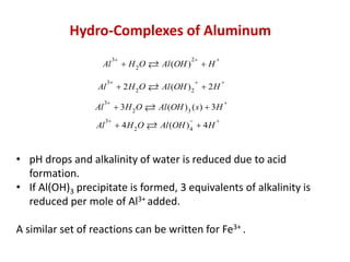 Hydro-Complexes of Aluminum
Al
Al

Al

3

3

 H 2O

 2 H 2O

Al (OH )

2

H





Al (OH ) 2  2 H



3

 3H 2O

Al (OH ) 3 ( s )  3H

3

 4 H 2O

Al (OH ) 4  4 H

Al







• pH drops and alkalinity of water is reduced due to acid
formation.
• If Al(OH)3 precipitate is formed, 3 equivalents of alkalinity is
reduced per mole of Al3+ added.
A similar set of reactions can be written for Fe3+ .

 