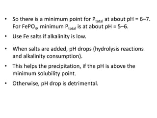 • So there is a minimum point for Ptotal at about pH = 6–7.
For FePO4, minimum Ptotal is at about pH = 5–6.
• Use Fe salts if alkalinity is low.
• When salts are added, pH drops (hydrolysis reactions
and alkalinity consumption).

• This helps the precipitation, if the pH is above the
minimum solubility point.
• Otherwise, pH drop is detrimental.

 