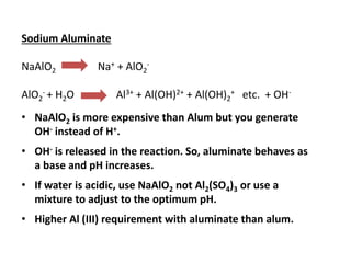Sodium Aluminate
NaAlO2

AlO2- + H2O

Na+ + AlO2-

Al3+ + Al(OH)2+ + Al(OH)2+ etc. + OH-

• NaAlO2 is more expensive than Alum but you generate
OH- instead of H+.
• OH- is released in the reaction. So, aluminate behaves as
a base and pH increases.
• If water is acidic, use NaAlO2 not Al2(SO4)3 or use a
mixture to adjust to the optimum pH.

• Higher Al (III) requirement with aluminate than alum.

 