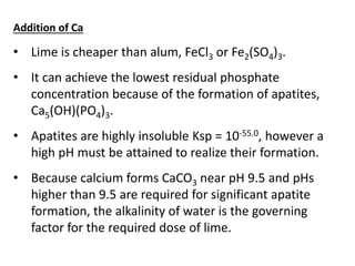 Addition of Ca

• Lime is cheaper than alum, FeCl3 or Fe2(SO4)3.
• It can achieve the lowest residual phosphate
concentration because of the formation of apatites,
Ca5(OH)(PO4)3.
• Apatites are highly insoluble Ksp = 10-55.0, however a
high pH must be attained to realize their formation.
• Because calcium forms CaCO3 near pH 9.5 and pHs
higher than 9.5 are required for significant apatite
formation, the alkalinity of water is the governing
factor for the required dose of lime.

 