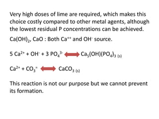 Very high doses of lime are required, which makes this
choice costly compared to other metal agents, although
the lowest residual P concentrations can be achieved.

Ca(OH)2, CaO : Both Ca++ and OH- source.
5 Ca2+ + OH- + 3 PO43Ca2+ + CO3=

Ca5(OH)(PO4)3 (s)

CaCO3 (s)

This reaction is not our purpose but we cannot prevent
its formation.

 