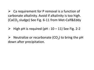 Ca requirement for P removal is a function of
carbonate alkalinity. Avoid if alkalinity is too high.
(CaCO3 sludge) See Fig. 6-11 from Met-Calf&Eddy
 High pH is required (pH : 10 – 11) See Fig. 2-2

 Neutralize or recarbonate (CO2) to bring the pH
down after precipitation.

 