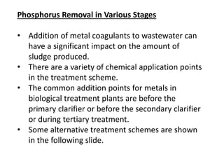 Phosphorus Removal in Various Stages
• Addition of metal coagulants to wastewater can
have a significant impact on the amount of
sludge produced.
• There are a variety of chemical application points
in the treatment scheme.
• The common addition points for metals in
biological treatment plants are before the
primary clarifier or before the secondary clarifier
or during tertiary treatment.
• Some alternative treatment schemes are shown
in the following slide.

 