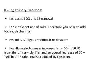 During Primary Treatment
 Increases BOD and SS removal
 Least efficient use of salts. Therefore you have to add
too much chemical.

 Fe and Al sludges are difficult to dewater.
 Results in sludge mass increases from 50 to 100%
from the primary clarifier and an overall increase of 60 –
70% in the sludge mass produced by the plant.

 