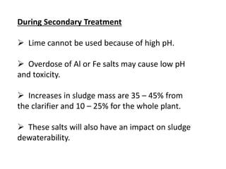 During Secondary Treatment

 Lime cannot be used because of high pH.
 Overdose of Al or Fe salts may cause low pH
and toxicity.
 Increases in sludge mass are 35 – 45% from
the clarifier and 10 – 25% for the whole plant.
 These salts will also have an impact on sludge
dewaterability.

 