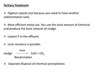 Tertiary Treatment
 Highest capital cost because you need to have another
sedimentation tank.
 Most efficient metal use. You use the least amount of chemical
and produce the least amount of sludge.
 Lowest P in the effluent.
 Lime recovery is possible.
sludge

Heat

CaO + CO2
Recalcination

 Separate disposal of chemical precipitation.

 
