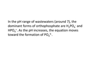 In the pH range of wastewaters (around 7), the
dominant forms of orthophosphate are H2PO4- and
HPO4=. As the pH increases, the equation moves
toward the formation of PO43-.

 