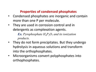 Properties of condensed phosphates
• Condensed phosphates are inorganic and contain
more than one P per molecule.
• They are used in corrosion control and in
detergents as complexation agents.
Ex. Pyrophosphate H4P2O7 and its ionization
products.

• They do not form precipitates. But they undergo
hydrolysis in aqueous solutions and transform
into the orthophosphates.
• Microorganisms convert polyphosphates into
orthophosphates.

 