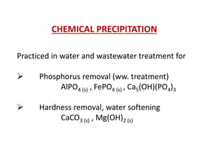 CHEMICAL PRECIPITATION
Practiced in water and wastewater treatment for


Phosphorus removal (ww. treatment)
AlPO4 (s) , FePO4 (s) , Ca5(OH)(PO4)3



Hardness removal, water softening
CaCO3 (s) , Mg(OH)2 (s)

 