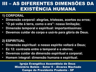 III – AS DIFERENTES DIMENSÕES DA
EXISTÊNCIA HUMANA
1) CORPORAL
• Dimensão corporal: alegrias, tristezas, acertos ou erros;
• ”O pó volte à terra, como o era”: nossa limitação;
• Dimensão temporal e espiritual: importantíssimas;
• Devemos cuidar do corpo e usá-lo para glória de Deus.
2) ESPIRITUAL
• Dimensão espiritual: o nosso espírito voltará a Deus;
• Ec 12: contraste entre o temporal e o eterno;
• Devemos cuidar da dimensão espiritual e corporal;
• Homem integral: dimensão humana e espiritual.
Igreja Evangélica Assembleia de Deus
Ministério Belém – Setor 5 – Álvares Machado
Campo de Presidente Prudente - SP

 
