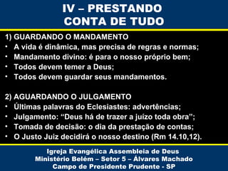 IV – PRESTANDO
CONTA DE TUDO
1) GUARDANDO O MANDAMENTO
• A vida é dinâmica, mas precisa de regras e normas;
• Mandamento divino: é para o nosso próprio bem;
• Todos devem temer a Deus;
• Todos devem guardar seus mandamentos.
2) AGUARDANDO O JULGAMENTO
• Últimas palavras do Eclesiastes: advertências;
• Julgamento: “Deus há de trazer a juízo toda obra”;
• Tomada de decisão: o dia da prestação de contas;
• O Justo Juiz decidirá o nosso destino (Rm 14.10,12).
Igreja Evangélica Assembleia de Deus
Ministério Belém – Setor 5 – Álvares Machado
Campo de Presidente Prudente - SP

 