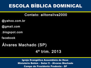 ESCOLA BÍBLICA DOMINICAL
Contato: ailtonsilva2000
@yahoo.com.br
@gmail.com
.blogspot.com
facebook

Álvares Machado (SP)
4º trim. 2013
Igreja Evangélica Assembleia de Deus
Ministério Belém – Setor 5 – Álvares Machado
Campo de Presidente Prudente - SP

 