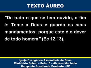 TEXTO ÁUREO
“De tudo o que se tem ouvido, o fim
é: Teme a Deus e guarda os seus
mandamentos; porque este é o dever
de todo homem” (Ec 12.13).

Igreja Evangélica Assembleia de Deus
Ministério Belém – Setor 5 – Álvares Machado
Campo de Presidente Prudente - SP

 