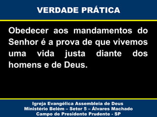 VERDADE PRÁTICA

Obedecer aos mandamentos do
Senhor é a prova de que vivemos
uma vida justa diante dos
homens e de Deus.

Igreja Evangélica Assembleia de Deus
Ministério Belém – Setor 5 – Álvares Machado
Campo de Presidente Prudente - SP

 