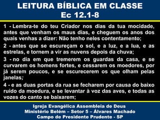 LEITURA BÍBLICA EM CLASSE
Ec 12.1-8
1 - Lembra-te do teu Criador nos dias da tua mocidade,
antes que venham os maus dias, e cheguem os anos dos
quais venhas a dizer: Não tenho neles contentamento;
2 - antes que se escureçam o sol, e a luz, e a lua, e as
estrelas, e tornem a vir as nuvens depois da chuva;
3 - no dia em que tremerem os guardas da casa, e se
curvarem os homens fortes, e cessarem os moedores, por
já serem poucos, e se escurecerem os que olham pelas
janelas;
4 - e as duas portas da rua se fecharem por causa do baixo
ruído da moedura, e se levantar à voz das aves, e todas as
vozes do canto se baixarem;
Igreja Evangélica Assembleia de Deus
Ministério Belém – Setor 5 – Álvares Machado
Campo de Presidente Prudente - SP

 