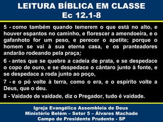 LEITURA BÍBLICA EM CLASSE
Ec 12.1-8
5 - como também quando temerem o que está no alto, e
houver espantos no caminho, e florescer a amendoeira, e o
gafanhoto for um peso, e perecer o apetite; porque o
homem se vai à sua eterna casa, e os pranteadores
andarão rodeando pela praça;
6 - antes que se quebre a cadeia de prata, e se despedace
o copo de ouro, e se despedace o cântaro junto à fonte, e
se despedace a roda junto ao poço,
7 - e o pó volte à terra, como o era, e o espírito volte a
Deus, que o deu.
8 - Vaidade de vaidade, diz o Pregador, tudo é vaidade.
Igreja Evangélica Assembleia de Deus
Ministério Belém – Setor 5 – Álvares Machado
Campo de Presidente Prudente - SP

 
