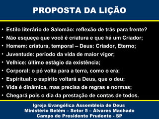 PROPOSTA DA LIÇÃO
• Estilo literário de Salomão: reflexão de trás para frente?
• Não esqueça que você é criatura e que há um Criador;
• Homem: criatura, temporal – Deus: Criador, Eterno;
• Juventude: período da vida de maior vigor;
• Velhice: último estágio da existência;
• Corporal: o pó volta para a terra, como o era;
• Espiritual: o espírito voltará a Deus, que o deu;
• Vida é dinâmica, mas precisa de regras e normas;
• Chegará pois o dia da prestação de contas de todos.
Igreja Evangélica Assembleia de Deus
Ministério Belém – Setor 5 – Álvares Machado
Campo de Presidente Prudente - SP

 