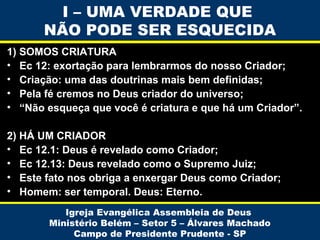 I – UMA VERDADE QUE
NÃO PODE SER ESQUECIDA
1) SOMOS CRIATURA
• Ec 12: exortação para lembrarmos do nosso Criador;
• Criação: uma das doutrinas mais bem definidas;
• Pela fé cremos no Deus criador do universo;
• “Não esqueça que você é criatura e que há um Criador”.
2) HÁ UM CRIADOR
• Ec 12.1: Deus é revelado como Criador;
• Ec 12.13: Deus revelado como o Supremo Juiz;
• Este fato nos obriga a enxergar Deus como Criador;
• Homem: ser temporal. Deus: Eterno.
Igreja Evangélica Assembleia de Deus
Ministério Belém – Setor 5 – Álvares Machado
Campo de Presidente Prudente - SP

 