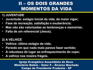 II – OS DOIS GRANDES
MOMENTOS DA VIDA
1) JUVENTUDE
• Juventude: estágio inicial da vida, de maior vigor;
• Fase de recreação, satisfação e exuberância;
• Mas não são valorizadas as lembranças e memórias;
• Falta de um referencial (Jesus).
2) A VELHICE
• Velhice: último estágio da vida;
• Período em que nada mais parece fazer sentido;
• A robusteza dá lugar ao enfraquecimento do copo;
• A velhice nos mostra frágeis.
Igreja Evangélica Assembleia de Deus
Ministério Belém – Setor 5 – Álvares Machado
Campo de Presidente Prudente - SP

 
