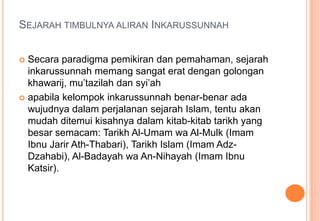SEJARAH TIMBULNYA ALIRAN INKARUSSUNNAH
Secara paradigma pemikiran dan pemahaman, sejarah
inkarussunnah memang sangat erat dengan golongan
khawarij, mu’tazilah dan syi’ah
 apabila kelompok inkarussunnah benar-benar ada
wujudnya dalam perjalanan sejarah Islam, tentu akan
mudah ditemui kisahnya dalam kitab-kitab tarikh yang
besar semacam: Tarikh Al-Umam wa Al-Mulk (Imam
Ibnu Jarir Ath-Thabari), Tarikh Islam (Imam AdzDzahabi), Al-Badayah wa An-Nihayah (Imam Ibnu
Katsir).


 