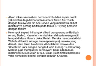 



Aliran inkarussunnah ini bermula timbul dari aspek politik
yakni ketika terjadi konfrontasi antara Ali bin Abi Thalib
dengan Mu’awiyah bin Abi Sofyan yang membawa akibat
meletusnya perang Shiffin pada tahun 37H yang berakhir
dengan tahkim
Kelompok seperti ini banyak diikuti orang-orang al-Badiyah
(orang Badwi). Kaum ini memisahkan diri serta mengambil
tempat di desa Harura dekat Kufah. Mereka membaiat Abdul
Wahab al Rasibi sebagai imam (pemimpin) mereka yang
dibantu oleh Yazid bin Ashim, Abdullah bin Kawwa dan
’Urwah bin Jarir dengan pengikut lebih kurang 12.000 orang.
Mereka juga mempunyai semboyan: Tidak ada hukum
melainkan hukum Allah S.W.T. Sejak itulah timbul kelompok
yang kemudian dikenal dengan sebutan Khawarij.

 