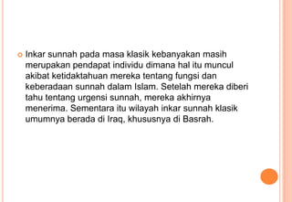 

Inkar sunnah pada masa klasik kebanyakan masih
merupakan pendapat individu dimana hal itu muncul
akibat ketidaktahuan mereka tentang fungsi dan
keberadaan sunnah dalam Islam. Setelah mereka diberi
tahu tentang urgensi sunnah, mereka akhirnya
menerima. Sementara itu wilayah inkar sunnah klasik
umumnya berada di Iraq, khususnya di Basrah.

 