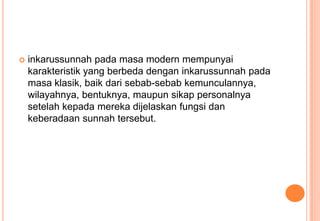 

inkarussunnah pada masa modern mempunyai
karakteristik yang berbeda dengan inkarussunnah pada
masa klasik, baik dari sebab-sebab kemunculannya,
wilayahnya, bentuknya, maupun sikap personalnya
setelah kepada mereka dijelaskan fungsi dan
keberadaan sunnah tersebut.

 